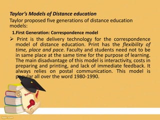 Taylor’s Models of Distance education
Taylor proposed five generations of distance education
models:
1.First Generation: Correspondence model
 Print is the delivery technology for the correspondence
model of distance education. Print has the flexibility of
time, place and pace. Faculty and students need not to be
in same place at the same time for the purpose of learning.
The main disadvantage of this model is interactivity, costs in
preparing and printing, and lack of immediate feedback. It
always relies on postal communication. This model is
popular all over the word 1980-1990.
 