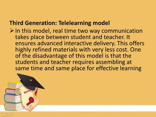 Third Generation: Telelearning model
In this model, real time two way communication
takes place between student and teacher. It
ensures advanced interactive delivery. This offers
highly refined materials with very less cost. One
of the disadvantage of this model is that the
students and teacher requires assembling at
same time and same place for effective learning
 