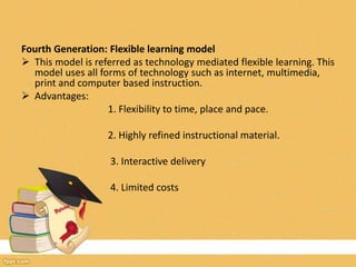 Fourth Generation: Flexible learning model
 This model is referred as technology mediated flexible learning. This
model uses all forms of technology such as internet, multimedia,
print and computer based instruction.
 Advantages:
1. Flexibility to time, place and pace.
2. Highly refined instructional material.
3. Interactive delivery
4. Limited costs
 