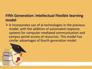 Fifth Generation: Intellectual Flexible learning
model
 It incorporates use of al technologies in the previous
model, with the addition of automated response
systems for computer mediated communication and
campus portal access of resources. This model has
similar advantages of fourth generation model
 