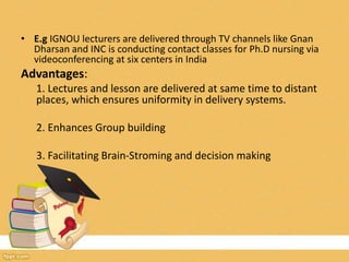 • E.g IGNOU lecturers are delivered through TV channels like Gnan
Dharsan and INC is conducting contact classes for Ph.D nursing via
videoconferencing at six centers in India
Advantages:
1. Lectures and lesson are delivered at same time to distant
places, which ensures uniformity in delivery systems.
2. Enhances Group building
3. Facilitating Brain-Stroming and decision making
 