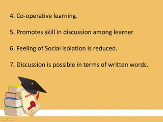 4. Co-operative learning.
5. Promotes skill in discussion among learner
6. Feeling of Social isolation is reduced.
7. Discussion is possible in terms of written words.
 