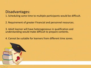 Disadvantages:
1. Scheduling same time to multiple participants would be difficult.
2. Requirement of greater Financial and personnel resources.
3. Adult learner will have heterogeneous in qualification and
understanding would make difficult to prepare contents.
4. Cannot be suitable for learners from different time zones.
 