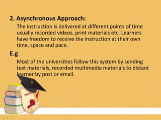 2. Asynchronous Approach:
The instruction is delivered at different points of time
usually recorded videos, print materials etc. Learners
have freedom to receive the instruction at their own
time, space and pace.
E.g
Most of the universities follow this system by sending
text materials, recorded multimedia materials to distant
learner by post or email.
 