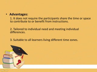 • Advantages:
1. It does not require the participants share the time or space
to contribute to or benefit from instructions.
2. Tailored to individual need and meeting individual
differences.
3. Suitable to all learners living different time zones.
 
