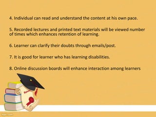 4. Individual can read and understand the content at his own pace.
5. Recorded lectures and printed text materials will be viewed number
of times which enhances retention of learning.
6. Learner can clarify their doubts through emails/post.
7. It is good for learner who has learning disabilities.
8. Online discussion boards will enhance interaction among learners
 