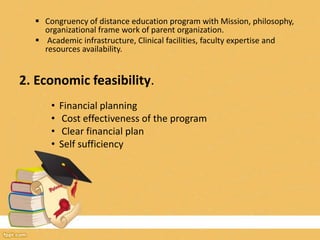  Congruency of distance education program with Mission, philosophy,
organizational frame work of parent organization.
 Academic infrastructure, Clinical facilities, faculty expertise and
resources availability.
2. Economic feasibility.
• Financial planning
• Cost effectiveness of the program
• Clear financial plan
• Self sufficiency
 