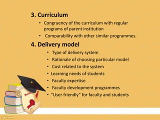 3. Curriculum
• Congruency of the curriculum with regular
programs of parent institution
• Comparability with other similar programmes.
4. Delivery model
• Type of delivery system
• Rationale of choosing particular model
• Cost related to the system
• Learning needs of students
• Faculty expertise
• Faculty development programmes
• “User friendly” for faculty and students
 