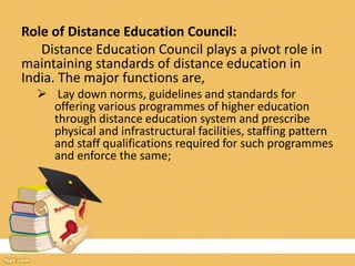 Role of Distance Education Council:
Distance Education Council plays a pivot role in
maintaining standards of distance education in
India. The major functions are,
 Lay down norms, guidelines and standards for
offering various programmes of higher education
through distance education system and prescribe
physical and infrastructural facilities, staffing pattern
and staff qualifications required for such programmes
and enforce the same;
 