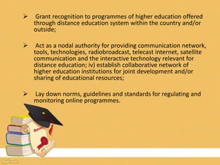  Grant recognition to programmes of higher education offered
through distance education system within the country and/or
outside;
 Act as a nodal authority for providing communication network,
tools, technologies, radiobroadcast, telecast internet, satellite
communication and the interactive technology relevant for
distance education; iv) establish collaborative network of
higher education institutions for joint development and/or
sharing of educational resources;
 Lay down norms, guidelines and standards for regulating and
monitoring online programmes.
 
