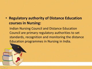 • Regulatory authority of Distance Education
courses in Nursing:
Indian Nursing Council and Distance Education
Council are primary regulatory authorities to set
standards, recognition and monitoring the distance
Education programmes in Nursing in India.
 