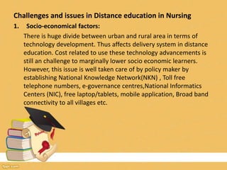 Challenges and issues in Distance education in Nursing
1. Socio-economical factors:
There is huge divide between urban and rural area in terms of
technology development. Thus affects delivery system in distance
education. Cost related to use these technology advancements is
still an challenge to marginally lower socio economic learners.
However, this issue is well taken care of by policy maker by
establishing National Knowledge Network(NKN) , Toll free
telephone numbers, e-governance centres,National Informatics
Centers (NIC), free laptop/tablets, mobile application, Broad band
connectivity to all villages etc.
 