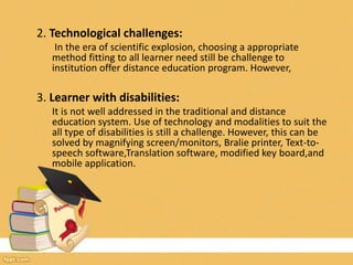 2. Technological challenges:
In the era of scientific explosion, choosing a appropriate
method fitting to all learner need still be challenge to
institution offer distance education program. However,
3. Learner with disabilities:
It is not well addressed in the traditional and distance
education system. Use of technology and modalities to suit the
all type of disabilities is still a challenge. However, this can be
solved by magnifying screen/monitors, Bralie printer, Text-to-
speech software,Translation software, modified key board,and
mobile application.
 
