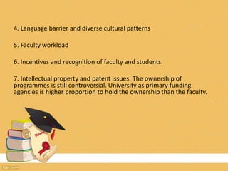 4. Language barrier and diverse cultural patterns
5. Faculty workload
6. Incentives and recognition of faculty and students.
7. Intellectual property and patent issues: The ownership of
programmes is still controversial. University as primary funding
agencies is higher proportion to hold the ownership than the faculty.
 