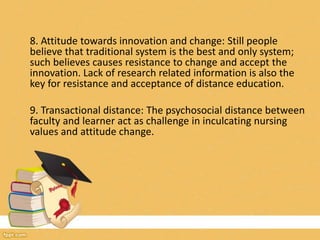 8. Attitude towards innovation and change: Still people
believe that traditional system is the best and only system;
such believes causes resistance to change and accept the
innovation. Lack of research related information is also the
key for resistance and acceptance of distance education.
9. Transactional distance: The psychosocial distance between
faculty and learner act as challenge in inculcating nursing
values and attitude change.
 