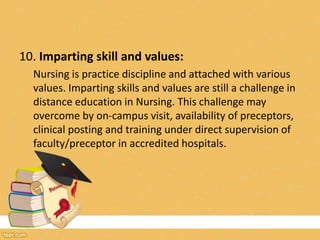 10. Imparting skill and values:
Nursing is practice discipline and attached with various
values. Imparting skills and values are still a challenge in
distance education in Nursing. This challenge may
overcome by on-campus visit, availability of preceptors,
clinical posting and training under direct supervision of
faculty/preceptor in accredited hospitals.
 