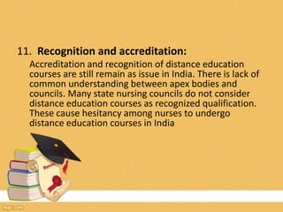 11. Recognition and accreditation:
Accreditation and recognition of distance education
courses are still remain as issue in India. There is lack of
common understanding between apex bodies and
councils. Many state nursing councils do not consider
distance education courses as recognized qualification.
These cause hesitancy among nurses to undergo
distance education courses in India
 