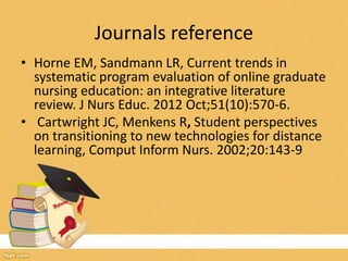 Journals reference
• Horne EM, Sandmann LR, Current trends in
systematic program evaluation of online graduate
nursing education: an integrative literature
review. J Nurs Educ. 2012 Oct;51(10):570-6.
• Cartwright JC, Menkens R, Student perspectives
on transitioning to new technologies for distance
learning, Comput Inform Nurs. 2002;20:143-9
 