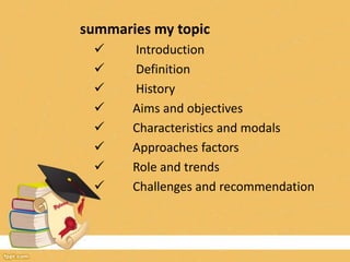 summaries my topic
 Introduction
 Definition
 History
 Aims and objectives
 Characteristics and modals
 Approaches factors
 Role and trends
 Challenges and recommendation
 