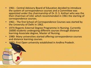 • 1961 - Central Advisory Board of Education decided to introduce
the system of correspondence courses and a Committee was
appointed under the chairmanship of Dr. D. S. Kothari who was the
then Chairman of UGC which recommended in 1961 the starting of
correspondence courses.
• 1961 - The first School of Correspondence Courses was started by
the University of Delhi in 1962.
• 1974-Regents External Degree Programme in Nursing. Currently
16000 students undergoing different courses through distance
learning-Associate degree, Master of Nursing.
• 1980- Many universities started offering correspondence courses
and distance learning courses.
• 1982- First Open university established in Andhra Pradesh.
 