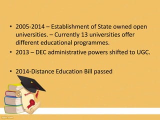 • 2005-2014 – Establishment of State owned open
universities. – Currently 13 universities offer
different educational programmes.
• 2013 – DEC administrative powers shifted to UGC.
• 2014-Distance Education Bill passed
 