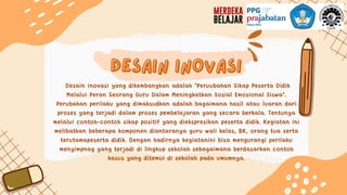 desain inovasi
desain inovasi
Desain inovasi yang dikembangkan adalah "Peruubahan Sikap Peserta Didik
Melalui Peran Seorang Guru Dalam Meningkatkan Sosial Emosional Siswa".
Perubahan perilaku yang dimaksudkan adalah bagaimana hasil atau luaran dari
proses yang terjadi dalam proses pembelajaran yang secara berkala. Tentunya
melalui contoh-contoh sikap positif yang diekspresikan peserta didik. Kegiatan ini
melibatkan beberapa komponen diantaranya guru wali kelas, BK, orang tua serta
terutamapeserta didik. Dengan hadirnya kegiatanini bisa mengurangi perilaku
menyimpnag yang terjadi di lingkup sekolah sebagaimana berdasarkan contoh
kasus yang ditemui di sekolah pada umumnya.
 