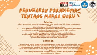 perubahan paradigma
perubahan paradigma
tentang makna guru
tentang makna guru
sesudah
Sebelum
a.Guru senantiasa mengajar menggunakan buku paket atau LKS dalam penyampaian
materi
b.Guru hanya memberikanilmu pengetahuan
c. Guru memilikipandangan bahwa pesertadidik merupakan subjekdalam pendidikan
d.Pembelajaran yang dilakukan terasakaku, dan peserta didik kesulitan
dalammengekspresikan diri
e. Guru dalam menggunakan media sifatnya masih terbatas
f.Guru hanya sebatas mengajar agar mencapai tujuanyang diharapkan
tanpamemperhatikan karakteristik peserta didiknya
g.Guru lebih banyak berfokus pada administrasi
a.Guru tidak hanya berperan sebagai pengajar, tetapi juga sebagai pendidik yang
memberikan lebih dari sekadar pengetahuan. Guru juga membimbing anak didiknya dalam
mengembangkan karakter dan moral, sejalan dengan prinsip-prinsip Pancasila.
b.Guru menjadi fasilitator dalam pengembangan minat dan bakat akan potensipeserta
didik
c. Guru sebagaiteladan dan panutanterhadap peserta didiknyadalam mendorong
semangatdan cita citanya
 
