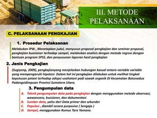 C. PELAKSANAAN PENGKAJIAN
1. Prosedur Pelaksanan
III. METODE
PELAKSANAAN
Melakukan IPW , Menetapkan judul, menyusun proposal pengkajian dan seminar proposal,
pengkajian kuosioner terhadap sampel, melakukan analisis dengan metode regresi dengan
bantuan program SPSS, dan penyusunan laporan hasil pengkajian
2. Jenis Pengkajian
(Sugiyonp, 2009), pengkajianyang menjelaskan hubungan kasual antara variable variable
yang mempengaruhi hipotesi. Dalam hal ini pengkajian dilakukan untuk melihat tingkat
keputusan petani terhadap adopsi usahatani padi sawah organik Di Kecamatan Batunadua
Padangsidimpuan Provinsi Sumatera Utara.
3. Pengumpulan data
A. Teknik pengumpulan data pada pengkajian dengan menggunakan metode observasi,
wawancara, kuesioner, dan dokumentasi
B. Sumber data, yaitu dari Data primer dan sekunder
C. Populasi , diambil secara purposive ( Sengaja )
D. Sampel, menggunakan Rumus Taro Yamane.
 