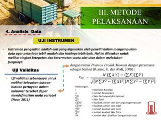 4. Analisis Data
- Instrumen pengkajian adalah alat yang digunakan oleh peneliti dalam mengumpulkan
data agar pekerjaan lebih mudah dan hasilnya lebih baik. Hal ini dilakukan untuk
melihat tingkat ketepatan dan kecermatan suatu alat ukur dalam melakukan
fungsinya.
UJI INSTRUMEN
Uji Validitas
- Uji validitas sebenarnya untuk
melihat kelayakan butiran-
butiran pertayaan dalam
kuisioner tersebut dapat
mendefinisikan suatu variabel
(Noor, 2011).
dengan rumus Pearson Produk Moment dengan persamaan
sebagai berikut (Rianse, U. dan Abdi, 2008) :
𝑟𝑥𝑦
𝑁 𝑋 𝑌 − 𝑋 𝑌
𝑁 𝑋2 − 𝑋 2 𝑁 𝑌2 − 𝑌 2
=
Keterangan :
r = Koefisien Korelasi
n = Jumlah Responden
X = Skor Pertanyaan/Pernyataan
Y = Skor Total
( X)2 = Kuadrat jumlah skor pertanyaan/pernyataan
( Y)2 = Kuadrat jumlah skor total
X2 = Jumlah kuadrat skor item
Y2 = Jumlah kuadrat Skor Total
XY = Jumlah skor dikalikan dengan skor total
III. METODE
PELAKSANAAN
 
