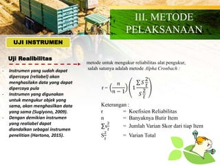 Uji Realibilitas
UJI INSTRUMEN
- Instrumen yang sudah dapat
dipercaya (reliabel) akan
menghasilakn data yang dapat
dipercaya pula
- Instrumen yang digunakan
untuk mengukur objek yang
sama, akan menghasilkan data
yang sama (Sugiyono, 2009).
- Dengan demikian instrumen
yang realiabel dapat
diandalkan sebagai instrumen
penelitian (Hartono, 2015).
metode untuk mengukur reliabilitas alat pengukur,
salah satunya adalah metode Alpha Cronbach :
𝑛
𝑛 − 1
1
𝑆
2
𝑡
𝑆
2
𝑡
r =
Keterangan :
r = Koefisien Reliabilitas
n = Banyaknya Butir Item
∑s
2
𝑡
= Jumlah Varian Skor dari tiap Item
S
2
𝑡
= Varian Total
III. METODE
PELAKSANAAN
 