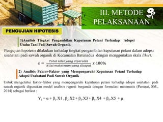 PENGUJIAN HIPOTESIS
1)Analisis Tingkat Pengambilan Keputusan Petani Terhadap Adopsi
Usaha Tani Padi Sawah Organik
Pengujian hipotesis dilakukan terhadap tingkat pengambilan keputusan petani dalam adopsi
usahatani padi sawah organik di Kecamatan Batunadua dengan menggunakan skala likert.
n =
𝑇𝑜𝑡𝑎𝑙 𝑛𝑖𝑙𝑎𝑖 𝑦𝑎𝑛𝑔 𝑑𝑖𝑝𝑒𝑟𝑜𝑙𝑒ℎ
𝑁𝑖𝑙𝑎𝑖 𝑚𝑎𝑘𝑠𝑖𝑚𝑢𝑚 𝑦𝑎𝑛𝑔 𝑑𝑖𝑐𝑎𝑝𝑎𝑖
𝑥 100%
2) Analisis Faktor-Faktor yang Mempengaruhi Keputusan Petani Terhadap
Adopsi Usahatani Padi Sawah Organik
Untuk mengetahui faktor-faktor yang mempengaruhi keputusan petani terhadap adopsi usahatani padi
sawah organik digunakan model analisis regresi berganda dengan formulasi matematis (Panurat, SM.,
2014) sebagai berikut :
Y1 = α + β1.X1 + β2.X2 + β3.X3 + β4.X4 + β5.X5 + µ
III. METODE
PELAKSANAAN
 