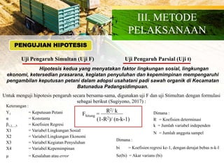 PENGUJIAN HIPOTESIS
Uji Pengaruh Simultan (Uji F) Uji Pengaruh Parsial (Uji t)
Hipotesis kedua yang menyatakan faktor lingkungan sosial, lingkungan
ekonomi, ketersedian prasarana, kegiatan penyuluhan dan kepemimpinan mempengaruhi
pengambilan keputusan petani dalam adopsi usahatani padi sawah organik di Kecamatan
Batunadua Padangsidimpuan.
Untuk menguji hipotesis pengaruh secara bersama-sama, digunakan uji F dan uji Stimultan dengan formulasi
sebagai berikut (Sugiyono, 2017) :
Fhitung =
R2/ k
(1-R2)/ (n-k-1)
Dimana :
R = Koefisien determinasi
k = Jumlah variabel independen
N = Jumlah anggota sampel
Keterangan :
Y1 = Keputusan Petani
α = Konstanta
β1,2,...,5 = Koefisien Regresi
X1 = Variabel Lingkungan Sosial
X2 = Variabel Lingkungan Ekonomi
X3 = Variabel Kegiatan Penyuluhan
X4 = Variabel Kepemimpinan
µ = Kesalahan atau error
Dimana :
bi = Koefisien regresi ke-1, dengan derajat bebas n-k-l
Se(bi) = Akar varians (bi)
III. METODE
PELAKSANAAN
 