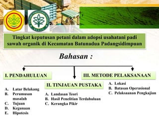 Tingkat keputusan petani dalam adopsi usahatani padi
sawah organik di Kecamatan Batunadua Padangsidimpuan
Bahasan :
I. PENDAHULUAN
II. TINJAUAN PUSTAKA
III. METODE PELAKSANAAN
A. Latar Belakang
B. Perumusan
masalah
C. Tujuan
D. Kegunaan
E. Hipotesis
A. Landasan Teori
B. Hasil Penelitian Terdahuluan
C. Kerangka Pikir
A. Lokasi
B. Batasan Operasional
C. Pelaksaanan Pengkajian
 
