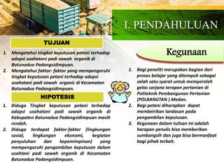 I. PENDAHULUAN
Kegunaan1. Mengetahui tingkat keputusan petani terhadap
adopsi usahatani padi sawah organik di
Batunadua Padangsidimpuan.
2. Mengatahui faktor- faktor yang mempengaruhi
tingkat keputusan petani terhadap adopsi
usahatani padi sawah organic di Kecamatan
Batunadua Padangsidimpuan.
1. Bagi peneliti merupakan bagian dari
proses belajar yang ditempuh sebagai
salah satu syarat untuk memperoleh
gelas sarjana terapan pertanian di
Politeknik Pembangunan Pertanian
(POLBANGTAN ) Medan.
2. Bagi petani diharapkan dapat
membeirikan landasan pada
pengambilan keputusan.
3. Kegunaan dalam tulisan ini adalah
harapan penulis bisa memberikan
sumbangsih dan juga bisa bermanfaat
bagi pihak terkait.
1. Diduga Tingkat keputusan petani terhadap
adopsi usahatani padi sawah organik di
Kabupaten Batunadua Padangsidimpuan masih
rendah.
2. Diduga terdapat faktor-faktor (lingkungan
sosial, lingkungan ekonomi, kegiatan
penyuluhan dan kepemimpinan) yang
mempengaruhi pengambilan keputusan dalam
usahtani padi sawah organik di Kecamatan
Batunadua Padangsidimpuan.
HIPOTESIS
TUJUAN
 