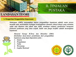LANDASAN TEORI
II. TINJAUAN
PUSTAKA
1. Pengertian Pengambilan Keputusan
Suharman (2005), menyatakan bahwa pengambilan keputusan adalah suatu proses
memilih atau menentukan berbagai kemungkinan diantara situasi-situasi yang meminta
salah satu diantara dua pihak atau lebih, membuat estimasi (prakiraan) mengenai
frekuensi prakiraan yang akan terjadi. Salah satu fungsi berfikir adalah menetapkan
keputusan.
Menurut George R.Terry dan Brinckloe (2003)
disebutkan dasar-dasar pendekatan dari pengambilan
keputusan yang dapat digunakan yaitu :
1. Intuisu
2. Pengalaman
3. Fakta
4. Wewenang
5. Logika/ Rasional
 
