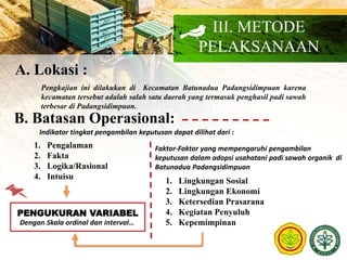 III. METODE
PELAKSANAAN
A. Lokasi :
Pengkajian ini dilakukan di Kecamatan Batunadua Padangsidimpuan karena
kecamatan tersebut adalah salah satu daerah yang termasuk penghasil padi sawah
terbesar di Padangsidimpuan.
B. Batasan Operasional:
Indikator tingkat pengambilan keputusan dapat dilihat dari :
1. Pengalaman
2. Fakta
3. Logika/Rasional
4. Intuisu
Faktor-Faktor yang mempengaruhi pengambilan
keputusan dalam adopsi usahatani padi sawah organik di
Batunadua Padangsidimpuan
1. Lingkungan Sosial
2. Lingkungan Ekonomi
3. Ketersedian Prasarana
4. Kegiatan Penyuluh
5. Kepemimpinan
PENGUKURAN VARIABEL
Dengan Skala ordinal dan interval…
 