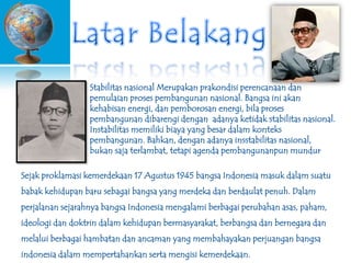 Stabilitas nasional Merupakan prakondisi perencanaan dan
pemulaian proses pembangunan nasional. Bangsa ini akan
kehabisan energi, dan pemborosan energi, bila proses
pembangunan dibarengi dengan adanya ketidak stabilitas nasional.
Instabilitas memiliki biaya yang besar dalam konteks
pembangunan. Bahkan, dengan adanya insstabilitas nasional,
bukan saja terlambat, tetapi agenda pembangunanpun mundur
Sejak proklamasi kemerdekaan 17 Agustus 1945 bangsa Indonesia masuk dalam suatu

babak kehidupan baru sebagai bangsa yang merdeka dan berdaulat penuh. Dalam
perjalanan sejarahnya bangsa Indonesia mengalami berbagai perubahan asas, paham,
ideologi dan doktrin dalam kehidupan bermasyarakat, berbangsa dan bernegara dan
melalui berbagai hambatan dan ancaman yang membahayakan perjuangan bangsa
indonesia dalam mempertahankan serta mengisi kemerdekaan.

 