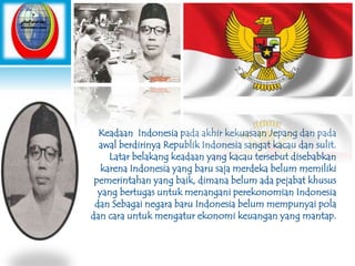 Keadaan Indonesia pada akhir kekuasaan Jepang dan pada
awal berdirinya Republik Indonesia sangat kacau dan sulit.
Latar belakang keadaan yang kacau tersebut disebabkan
karena Indonesia yang baru saja merdeka belum memiliki
pemerintahan yang baik, dimana belum ada pejabat khusus
yang bertugas untuk menangani perekonomian Indonesia
dan Sebagai negara baru Indonesia belum mempunyai pola
dan cara untuk mengatur ekonomi keuangan yang mantap.

 