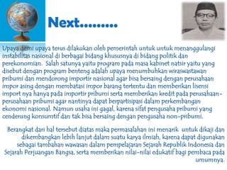 Next.........
Upaya demi upaya terus dilakukan oleh pemerintah untuk untuk menanggulangi
instabilitas nasional di berbagai bidang khususnya di bidang politik dan
perekonomian. Salah satunya yaitu program pada masa kabinet natsir yaitu yang
disebut dengan program benteng adalah upaya menumbuhkan wiraswastawan
pribumi dan mendorong importir nasional agar bisa bersaing dengan perusahaan
impor asing dengan membatasi impor barang tertentu dan memberikan lisensi
import nya hanya pada importir pribumi serta memberikan kredit pada perusahaanperusahaan pribumi agar nantinya dapat berpartisipasi dalam perkembangan
ekonomi nasional. Namun usaha ini gagal, karena sifat pengusaha pribumi yang
cenderung konsumtif dan tak bisa bersaing dengan pengusaha non-pribumi.
Berangkat dari hal tersebut diatas maka permasalahan ini menarik untuk dikaji dan
dikembangkan lebih lanjut dalam suatu karya ilmiah, karena dapat digunakan
sebagai tambahan wawasan dalam pempelajaran Sejarah Republik Indonesia dan
Sejarah Perjuangan Bangsa, serta memberikan nilai-nilai edukatif bagi pembaca pada
umumnya.

 