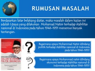 RUMUSAN MASALAH
Berdasarkan latar belakang diatas, maka masalah dalam kajian ini
adalah Upaya yang dilakukan Mohamad Natsir terhadap stabilitas
nasional di Indonesia pada tahun 1946-1951 menemui banyak
tantangan.

Bagaimana upaya Mohammad Natsir dibidang
politik terhadap stabilitas nasional di Indonesia
pada tahun 1946-1951?
Bagaimana upaya Mohammad natsir dibidang
ekonomi terhadap stabilitas nasional di
Indonesia pada tahun 1946-1951?

 