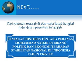 NEXT.....
Dari rumusan masalah di atas maka dapat diangkat
judul dalam penelitian ini adalah :

TINJAUAN HISTORIS TENTANG PERANAN
MOHAMMAD NATSIR DI BIDANG
POLITIK DAN EKONOMI TERHADAP
STABILITAS NASIONAL DI INDONESIA
TAHUN 1946-1951

 