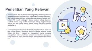 Penelitian Yang Relevan
• Irawan (2021) melakukan studi dengan tujuan menganalisis
perkembangan kognitif siswa SMP di Kabupaten Bombana,
dan menemukan bahwa perkembangan kognitif ssiwa SMP
kelas VIII masih sebagian besar dalam tahap berpikir
konkrit. Siswa yang sudah mencapai tahap berpikri logis
hanya 2% dan yang masih dalam tahap berpikir transisi
adalah 47%
• Asmara (2019) melakukan studi terhadap kontribusi motivasi
dan Gaya Belajar Terhadap Prestasi Belajar Biolog Siswa
Kelas XII SMA Negeri di Kabupaten Muna. Asmara
melaporkan bahwa motivasi belajar memberikan pengaruh
yang signifikan pada prestasi belajar Biologi siswa SMA kelas
XII.
 