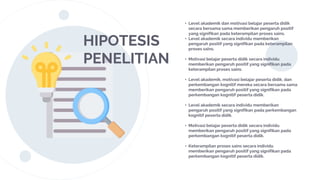 HIPOTESIS
PENELITIAN
• Level akademik dan motivasi belajar peserta didik
secara bersama sama memberikan pengaruh positif
yang signifikan pada keterampilan proses sains.
• Level akademik secara individu memberikan
pengaruh positif yang signifikan pada keterampilan
proses sains.
• Motivasi belajar peserta didik secara individu
memberikan pengaruh positif yang signifikan pada
keterampilan proses sains.
• Level akademik, motivasi belajar peserta didik, dan
perkembangan kognitif mereka secara bersama sama
memberikan pengaruh positif yang signifikan pada
perkembangan kognitif peserta didik.
• Level akademik secara individu memberikan
pengaruh positif yang signifikan pada perkembangan
kognitif peserta didik.
• Motivasi belajar peserta didik secara individu
memberikan pengaruh positif yang signifikan pada
perkembangan kognitif peserta didik.
• Keterampilan proses sains secara individu
memberikan pengaruh positif yang signifikan pada
perkembangan kognitif peserta didik.
 