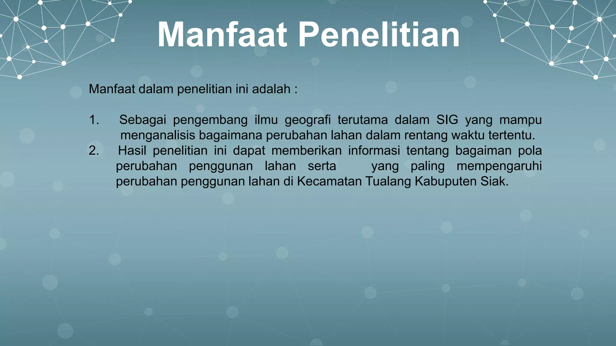 Manfaat Penelitian
Manfaat dalam penelitian ini adalah :
1. Sebagai pengembang ilmu geografi terutama dalam SIG yang mampu
menganalisis bagaimana perubahan lahan dalam rentang waktu tertentu.
2. Hasil penelitian ini dapat memberikan informasi tentang bagaiman pola
perubahan penggunan lahan serta yang paling mempengaruhi
perubahan penggunan lahan di Kecamatan Tualang Kabuputen Siak.
 