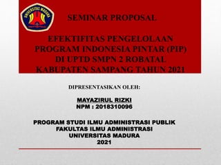 EFEKTIFITAS PENGELOLAAN
PROGRAM INDONESIA PINTAR (PIP)
DI UPTD SMPN 2 ROBATAL
KABUPATEN SAMPANG TAHUN 2021
SEMINAR PROPOSAL
DIPRESENTASIKAN OLEH:
MAYAZIRUL RIZKI
NPM : 2018310096
PROGRAM STUDI ILMU ADMINISTRASI PUBLIK
FAKULTAS ILMU ADMINISTRASI
UNIVERSITAS MADURA
2021
 