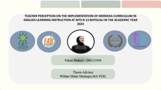 TEACHER PERCEPTION ON THE IMPLEMENTATION OF MERDEKA CURRICULUM IN
ENGLISH LEARNING INSTRUCTION AT MTS N 13 BOYOLALI IN THE ACADEMIC YEAR
2023
Niken Mahesi - 206121056
Thesis Advisor
Wildan Mahir Muttaqin,MA TESL
 