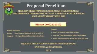 Proposal Penelitian
PENILAIAN RISIKO EXPOSURE KADMIUM (Cd) DAN KROMIUM (Cr)
DARI EMISI INDUSTRI SEMEN BOSOWA PADA SUMBER AIR YANG DIGUNAKAN
MASYARAKAT MAROS TAHUN 2023
Hidayat (K062222010)
Komisi Penasihat
Ketua : Prof. Anwar Mallongi, SKM.,M.Sc.Ph.D
Anggota : Dr. Agus Bintara Birawida, S.Kel.,M.Kes
Penguji
1. Prof. Dr. Anwar Daud, SKM.,M.Kes
2. Prof. Dr. Lalu Muhammad Saleh, SKM.,M.Kes
3. Prof. Sukri Palutturi, SKM.M.Kes.,M.Sc.PH.,Ph.D
PROGRAM STUDI MAGISTER KESEHATAN LINGKUNGAN
UNIVERSITAS HASANUDDIN
2023
 