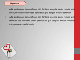 1. Ada perbedaan pengetahuan gizi tentang anemia pada remaja putri
sebelum dan sesudah diberi pendidikan gizi dengan metode ceramah
2. Ada perbedaan pengetahuan gizi tentang anemia pada remaja putri
sebelum dan sesudah diberi pendidikan gizi dengan metode ceramah
menggunakan media komik.
Hipotesis
 