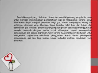 Pendidikan gizi yang dilakukan di sekolah memiliki peluang yang lebih besar
untuk berhasil meningkatkan pengetahuan gizi di masyarakat karena siswa
diharapkan dapat menjadi perantara bagi guru dalam menjangkau orang tua
sehingga informasi yang diberikan dapat tersebar lebih luas dan tujuan dari
pendidikan gizi tercapai. Selain itu penyampaian pesan-pesan gizi menggunakan
metode ceramah dengan media komik diharapkan dapat meningkatkan
pengetahuan gizi secara signifikan. Oleh karena itu, penelitian ini bertujuan untuk
mengetahui bagaimana efektivitas penggunaan komik dalam peningkatan
pengetahuan gizi dan daya terima remaja terhadap metode pendidikan yang
diberikan.
 