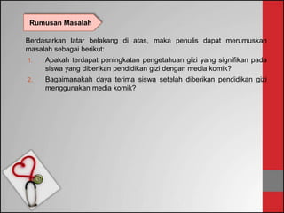 Berdasarkan latar belakang di atas, maka penulis dapat merumuskan
masalah sebagai berikut:
1. Apakah terdapat peningkatan pengetahuan gizi yang signifikan pada
siswa yang diberikan pendidikan gizi dengan media komik?
2. Bagaimanakah daya terima siswa setelah diberikan pendidikan gizi
menggunakan media komik?
Rumusan Masalah
 